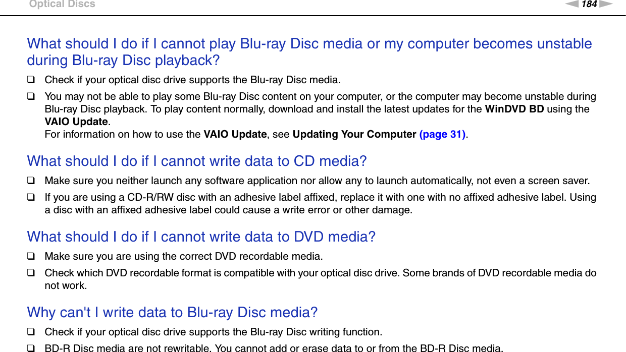 184nNTroubleshooting &gt;Optical DiscsWhat should I do if I cannot play Blu-ray Disc media or my computer becomes unstable during Blu-ray Disc playback?❑Check if your optical disc drive supports the Blu-ray Disc media.❑You may not be able to play some Blu-ray Disc content on your computer, or the computer may become unstable during Blu-ray Disc playback. To play content normally, download and install the latest updates for the WinDVD BD using the VAIO Update. For information on how to use the VAIO Update, see Updating Your Computer (page 31). What should I do if I cannot write data to CD media?❑Make sure you neither launch any software application nor allow any to launch automatically, not even a screen saver.❑If you are using a CD-R/RW disc with an adhesive label affixed, replace it with one with no affixed adhesive label. Using a disc with an affixed adhesive label could cause a write error or other damage. What should I do if I cannot write data to DVD media?❑Make sure you are using the correct DVD recordable media.❑Check which DVD recordable format is compatible with your optical disc drive. Some brands of DVD recordable media do not work. Why can&apos;t I write data to Blu-ray Disc media?❑Check if your optical disc drive supports the Blu-ray Disc writing function.❑BD-R Disc media are not rewritable. You cannot add or erase data to or from the BD-R Disc media. 