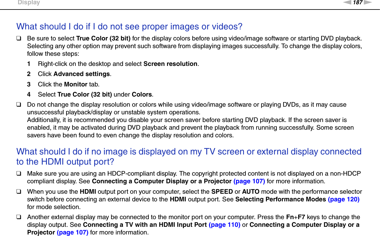 187nNTroubleshooting &gt;DisplayWhat should I do if I do not see proper images or videos?❑Be sure to select True Color (32 bit) for the display colors before using video/image software or starting DVD playback. Selecting any other option may prevent such software from displaying images successfully. To change the display colors, follow these steps:1Right-click on the desktop and select Screen resolution.2Click Advanced settings.3Click the Monitor tab.4Select True Color (32 bit) under Colors.❑Do not change the display resolution or colors while using video/image software or playing DVDs, as it may cause unsuccessful playback/display or unstable system operations.Additionally, it is recommended you disable your screen saver before starting DVD playback. If the screen saver is enabled, it may be activated during DVD playback and prevent the playback from running successfully. Some screen savers have been found to even change the display resolution and colors. What should I do if no image is displayed on my TV screen or external display connected to the HDMI output port?❑Make sure you are using an HDCP-compliant display. The copyright protected content is not displayed on a non-HDCP compliant display. See Connecting a Computer Display or a Projector (page 107) for more information.❑When you use the HDMI output port on your computer, select the SPEED or AUTO mode with the performance selector switch before connecting an external device to the HDMI output port. See Selecting Performance Modes (page 120) for mode selection.❑Another external display may be connected to the monitor port on your computer. Press the Fn+F7 keys to change the display output. See Connecting a TV with an HDMI Input Port (page 110) or Connecting a Computer Display or a Projector (page 107) for more information.