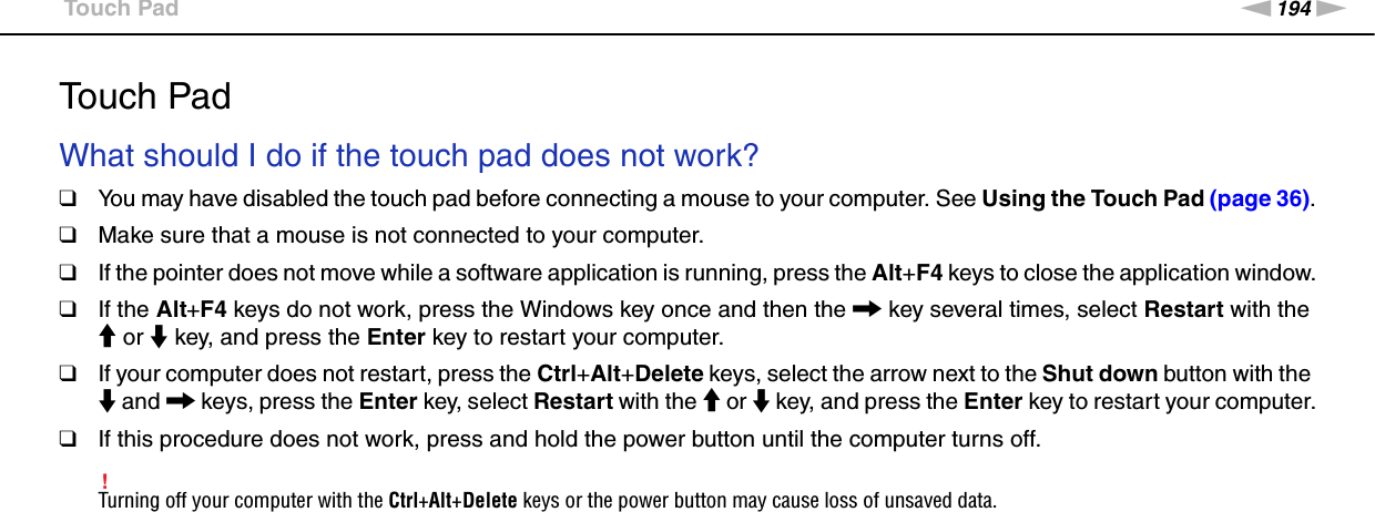 194nNTroubleshooting &gt;Touch PadTouch PadWhat should I do if the touch pad does not work?❑You may have disabled the touch pad before connecting a mouse to your computer. See Using the Touch Pad (page 36).❑Make sure that a mouse is not connected to your computer.❑If the pointer does not move while a software application is running, press the Alt+F4 keys to close the application window.❑If the Alt+F4 keys do not work, press the Windows key once and then the , key several times, select Restart with the M or m key, and press the Enter key to restart your computer.❑If your computer does not restart, press the Ctrl+Alt+Delete keys, select the arrow next to the Shut down button with the m and , keys, press the Enter key, select Restart with the M or m key, and press the Enter key to restart your computer.❑If this procedure does not work, press and hold the power button until the computer turns off.!Turning off your computer with the Ctrl+Alt+Delete keys or the power button may cause loss of unsaved data.  