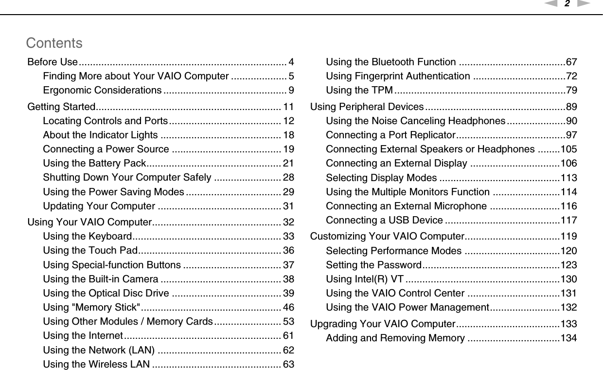 2nNContentsBefore Use.......................................................................... 4Finding More about Your VAIO Computer .................... 5Ergonomic Considerations ............................................ 9Getting Started.................................................................. 11Locating Controls and Ports........................................ 12About the Indicator Lights ........................................... 18Connecting a Power Source ....................................... 19Using the Battery Pack................................................ 21Shutting Down Your Computer Safely ........................ 28Using the Power Saving Modes .................................. 29Updating Your Computer ............................................ 31Using Your VAIO Computer.............................................. 32Using the Keyboard..................................................... 33Using the Touch Pad................................................... 36Using Special-function Buttons ................................... 37Using the Built-in Camera ........................................... 38Using the Optical Disc Drive ....................................... 39Using &quot;Memory Stick&quot;.................................................. 46Using Other Modules / Memory Cards........................ 53Using the Internet........................................................ 61Using the Network (LAN) ............................................ 62Using the Wireless LAN .............................................. 63Using the Bluetooth Function ......................................67Using Fingerprint Authentication .................................72Using the TPM .............................................................79Using Peripheral Devices ..................................................89Using the Noise Canceling Headphones .....................90Connecting a Port Replicator.......................................97Connecting External Speakers or Headphones ........105Connecting an External Display ................................106Selecting Display Modes ...........................................113Using the Multiple Monitors Function ........................114Connecting an External Microphone .........................116Connecting a USB Device .........................................117Customizing Your VAIO Computer..................................119Selecting Performance Modes ..................................120Setting the Password.................................................123Using Intel(R) VT .......................................................130Using the VAIO Control Center .................................131Using the VAIO Power Management.........................132Upgrading Your VAIO Computer.....................................133Adding and Removing Memory .................................134