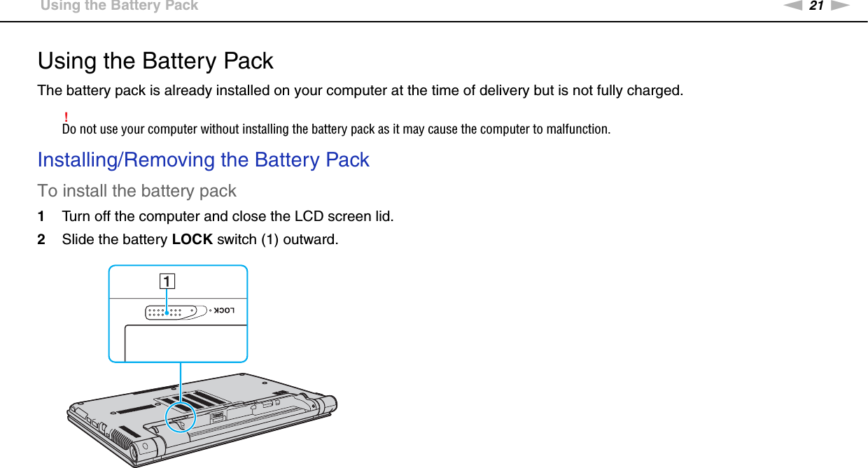 21nNGetting Started &gt;Using the Battery PackUsing the Battery PackThe battery pack is already installed on your computer at the time of delivery but is not fully charged.!Do not use your computer without installing the battery pack as it may cause the computer to malfunction.Installing/Removing the Battery PackTo install the battery pack1Turn off the computer and close the LCD screen lid.2Slide the battery LOCK switch (1) outward.