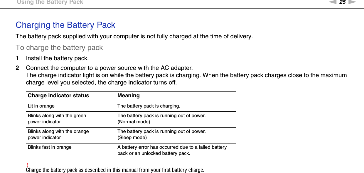 25nNGetting Started &gt;Using the Battery PackCharging the Battery PackThe battery pack supplied with your computer is not fully charged at the time of delivery.To charge the battery pack1Install the battery pack.2Connect the computer to a power source with the AC adapter.The charge indicator light is on while the battery pack is charging. When the battery pack charges close to the maximum charge level you selected, the charge indicator turns off.!Charge the battery pack as described in this manual from your first battery charge.Charge indicator status MeaningLit in orange The battery pack is charging.Blinks along with the green power indicatorThe battery pack is running out of power. (Normal mode)Blinks along with the orange power indicatorThe battery pack is running out of power. (Sleep mode)Blinks fast in orange A battery error has occurred due to a failed battery pack or an unlocked battery pack.