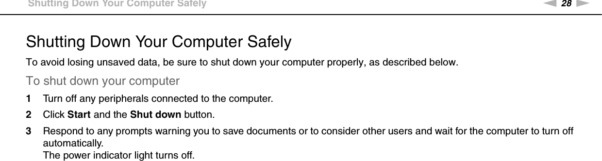 28nNGetting Started &gt;Shutting Down Your Computer SafelyShutting Down Your Computer SafelyTo avoid losing unsaved data, be sure to shut down your computer properly, as described below.To shut down your computer1Turn off any peripherals connected to the computer.2Click Start and the Shut down button.3Respond to any prompts warning you to save documents or to consider other users and wait for the computer to turn off automatically.The power indicator light turns off. 