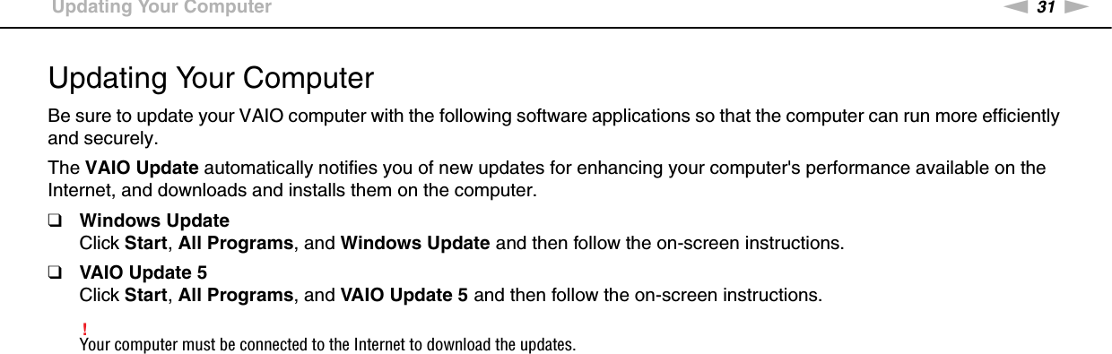 31nNGetting Started &gt;Updating Your ComputerUpdating Your ComputerBe sure to update your VAIO computer with the following software applications so that the computer can run more efficiently and securely.The VAIO Update automatically notifies you of new updates for enhancing your computer&apos;s performance available on the Internet, and downloads and installs them on the computer.❑Windows UpdateClick Start, All Programs, and Windows Update and then follow the on-screen instructions.❑VAIO Update 5Click Start, All Programs, and VAIO Update 5 and then follow the on-screen instructions.!Your computer must be connected to the Internet to download the updates. 