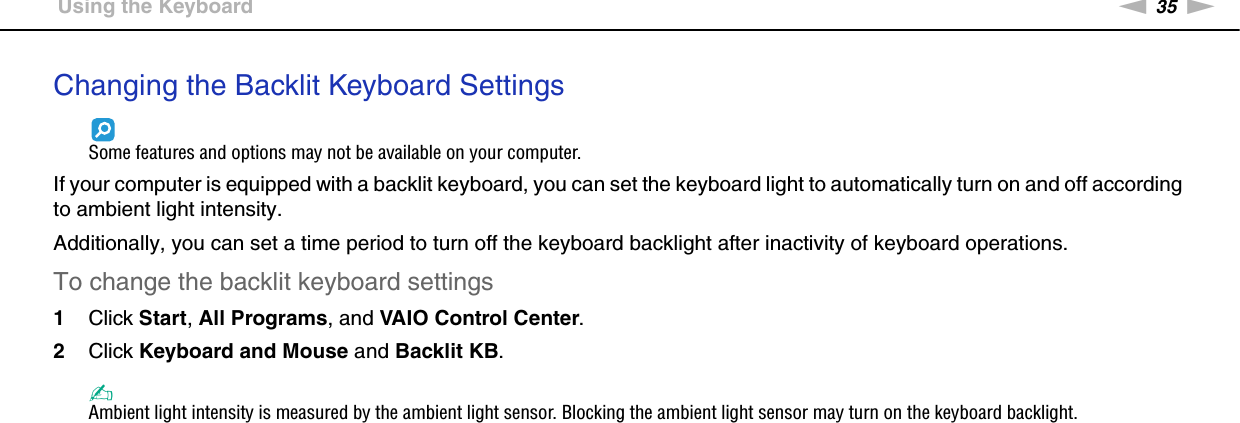 35nNUsing Your VAIO Computer &gt;Using the KeyboardChanging the Backlit Keyboard SettingsSome features and options may not be available on your computer.If your computer is equipped with a backlit keyboard, you can set the keyboard light to automatically turn on and off according to ambient light intensity.Additionally, you can set a time period to turn off the keyboard backlight after inactivity of keyboard operations.To change the backlit keyboard settings1Click Start, All Programs, and VAIO Control Center.2Click Keyboard and Mouse and Backlit KB.✍Ambient light intensity is measured by the ambient light sensor. Blocking the ambient light sensor may turn on the keyboard backlight.  
