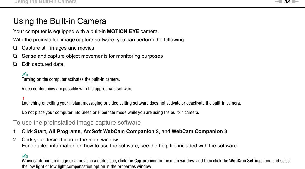 38nNUsing Your VAIO Computer &gt;Using the Built-in CameraUsing the Built-in CameraYour computer is equipped with a built-in MOTION EYE camera.With the preinstalled image capture software, you can perform the following:❑Capture still images and movies❑Sense and capture object movements for monitoring purposes❑Edit captured data✍Turning on the computer activates the built-in camera.Video conferences are possible with the appropriate software.!Launching or exiting your instant messaging or video editing software does not activate or deactivate the built-in camera.Do not place your computer into Sleep or Hibernate mode while you are using the built-in camera.To use the preinstalled image capture software1Click Start, All Programs, ArcSoft WebCam Companion 3, and WebCam Companion 3.2Click your desired icon in the main window.For detailed information on how to use the software, see the help file included with the software.✍When capturing an image or a movie in a dark place, click the Capture icon in the main window, and then click the WebCam Settings icon and select the low light or low light compensation option in the properties window. 