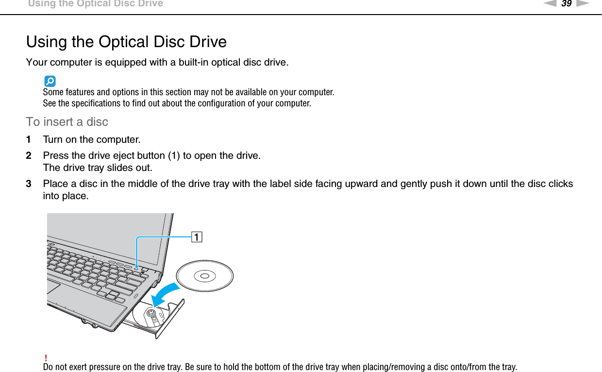 39nNUsing Your VAIO Computer &gt;Using the Optical Disc DriveUsing the Optical Disc DriveYour computer is equipped with a built-in optical disc drive.Some features and options in this section may not be available on your computer.See the specifications to find out about the configuration of your computer.To insert a disc1Turn on the computer.2Press the drive eject button (1) to open the drive.The drive tray slides out.3Place a disc in the middle of the drive tray with the label side facing upward and gently push it down until the disc clicks into place.!Do not exert pressure on the drive tray. Be sure to hold the bottom of the drive tray when placing/removing a disc onto/from the tray.