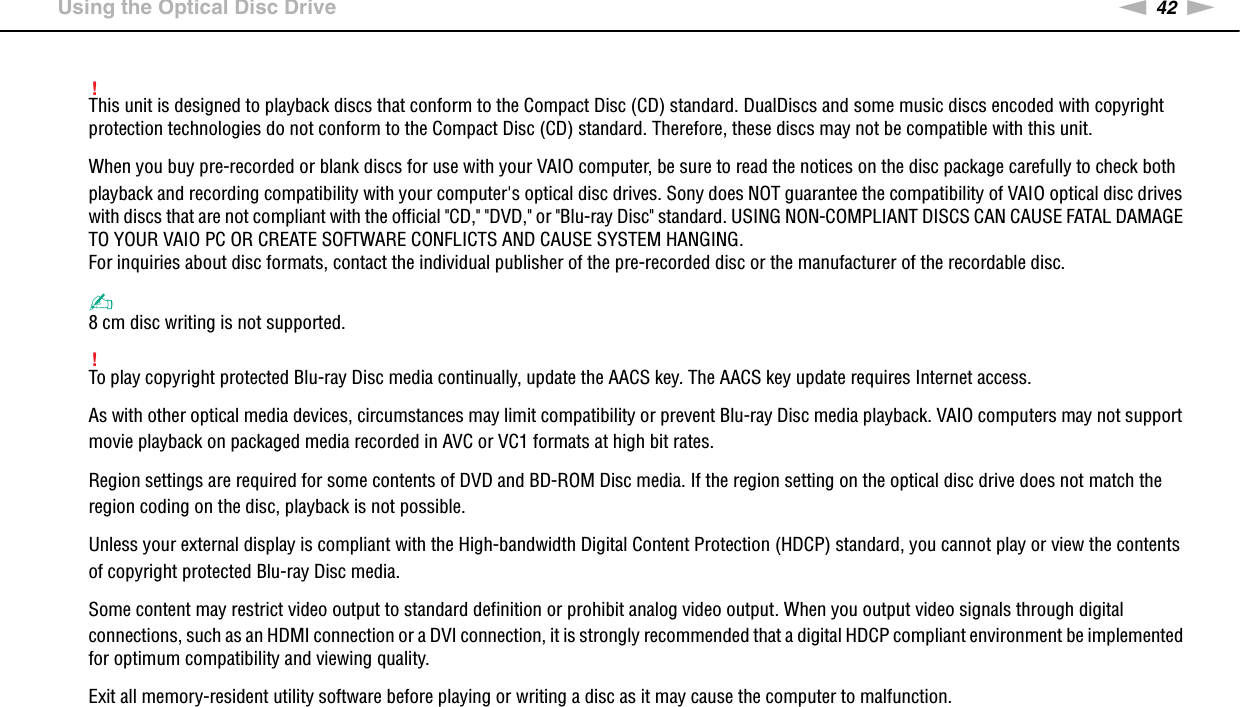 42nNUsing Your VAIO Computer &gt;Using the Optical Disc Drive!This unit is designed to playback discs that conform to the Compact Disc (CD) standard. DualDiscs and some music discs encoded with copyright protection technologies do not conform to the Compact Disc (CD) standard. Therefore, these discs may not be compatible with this unit.When you buy pre-recorded or blank discs for use with your VAIO computer, be sure to read the notices on the disc package carefully to check both playback and recording compatibility with your computer&apos;s optical disc drives. Sony does NOT guarantee the compatibility of VAIO optical disc drives with discs that are not compliant with the official &quot;CD,&quot; &quot;DVD,&quot; or &quot;Blu-ray Disc&quot; standard. USING NON-COMPLIANT DISCS CAN CAUSE FATAL DAMAGE TO YOUR VAIO PC OR CREATE SOFTWARE CONFLICTS AND CAUSE SYSTEM HANGING.For inquiries about disc formats, contact the individual publisher of the pre-recorded disc or the manufacturer of the recordable disc.✍8 cm disc writing is not supported.!To play copyright protected Blu-ray Disc media continually, update the AACS key. The AACS key update requires Internet access.As with other optical media devices, circumstances may limit compatibility or prevent Blu-ray Disc media playback. VAIO computers may not support movie playback on packaged media recorded in AVC or VC1 formats at high bit rates.Region settings are required for some contents of DVD and BD-ROM Disc media. If the region setting on the optical disc drive does not match the region coding on the disc, playback is not possible.Unless your external display is compliant with the High-bandwidth Digital Content Protection (HDCP) standard, you cannot play or view the contents of copyright protected Blu-ray Disc media.Some content may restrict video output to standard definition or prohibit analog video output. When you output video signals through digital connections, such as an HDMI connection or a DVI connection, it is strongly recommended that a digital HDCP compliant environment be implemented for optimum compatibility and viewing quality.Exit all memory-resident utility software before playing or writing a disc as it may cause the computer to malfunction. 
