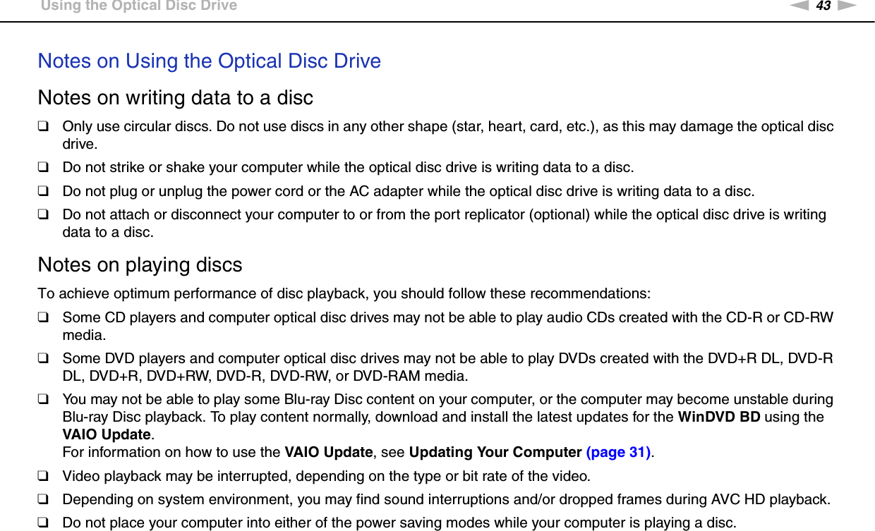 43nNUsing Your VAIO Computer &gt;Using the Optical Disc DriveNotes on Using the Optical Disc DriveNotes on writing data to a disc❑Only use circular discs. Do not use discs in any other shape (star, heart, card, etc.), as this may damage the optical disc drive.❑Do not strike or shake your computer while the optical disc drive is writing data to a disc.❑Do not plug or unplug the power cord or the AC adapter while the optical disc drive is writing data to a disc.❑Do not attach or disconnect your computer to or from the port replicator (optional) while the optical disc drive is writing data to a disc.Notes on playing discsTo achieve optimum performance of disc playback, you should follow these recommendations:❑Some CD players and computer optical disc drives may not be able to play audio CDs created with the CD-R or CD-RW media.❑Some DVD players and computer optical disc drives may not be able to play DVDs created with the DVD+R DL, DVD-R DL, DVD+R, DVD+RW, DVD-R, DVD-RW, or DVD-RAM media.❑You may not be able to play some Blu-ray Disc content on your computer, or the computer may become unstable during Blu-ray Disc playback. To play content normally, download and install the latest updates for the WinDVD BD using the VAIO Update.For information on how to use the VAIO Update, see Updating Your Computer (page 31).❑Video playback may be interrupted, depending on the type or bit rate of the video.❑Depending on system environment, you may find sound interruptions and/or dropped frames during AVC HD playback.❑Do not place your computer into either of the power saving modes while your computer is playing a disc.