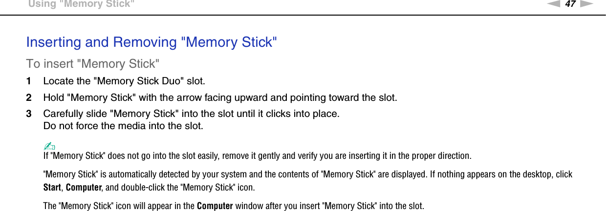 47nNUsing Your VAIO Computer &gt;Using &quot;Memory Stick&quot;Inserting and Removing &quot;Memory Stick&quot;To insert &quot;Memory Stick&quot;1Locate the &quot;Memory Stick Duo&quot; slot.2Hold &quot;Memory Stick&quot; with the arrow facing upward and pointing toward the slot.3Carefully slide &quot;Memory Stick&quot; into the slot until it clicks into place.Do not force the media into the slot.✍If &quot;Memory Stick&quot; does not go into the slot easily, remove it gently and verify you are inserting it in the proper direction.&quot;Memory Stick&quot; is automatically detected by your system and the contents of &quot;Memory Stick&quot; are displayed. If nothing appears on the desktop, click Start, Computer, and double-click the &quot;Memory Stick&quot; icon.The &quot;Memory Stick&quot; icon will appear in the Computer window after you insert &quot;Memory Stick&quot; into the slot.