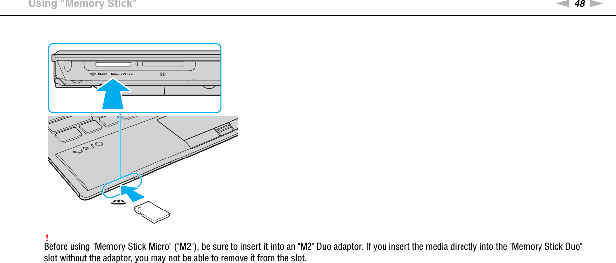 48nNUsing Your VAIO Computer &gt;Using &quot;Memory Stick&quot;!Before using &quot;Memory Stick Micro&quot; (&quot;M2&quot;), be sure to insert it into an &quot;M2&quot; Duo adaptor. If you insert the media directly into the &quot;Memory Stick Duo&quot; slot without the adaptor, you may not be able to remove it from the slot.