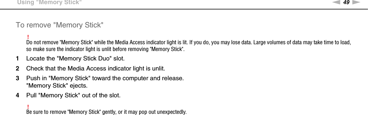 49nNUsing Your VAIO Computer &gt;Using &quot;Memory Stick&quot;To remove &quot;Memory Stick&quot;!Do not remove &quot;Memory Stick&quot; while the Media Access indicator light is lit. If you do, you may lose data. Large volumes of data may take time to load, so make sure the indicator light is unlit before removing &quot;Memory Stick&quot;.1Locate the &quot;Memory Stick Duo&quot; slot.2Check that the Media Access indicator light is unlit.3Push in &quot;Memory Stick&quot; toward the computer and release.&quot;Memory Stick&quot; ejects.4Pull &quot;Memory Stick&quot; out of the slot.!Be sure to remove &quot;Memory Stick&quot; gently, or it may pop out unexpectedly. 