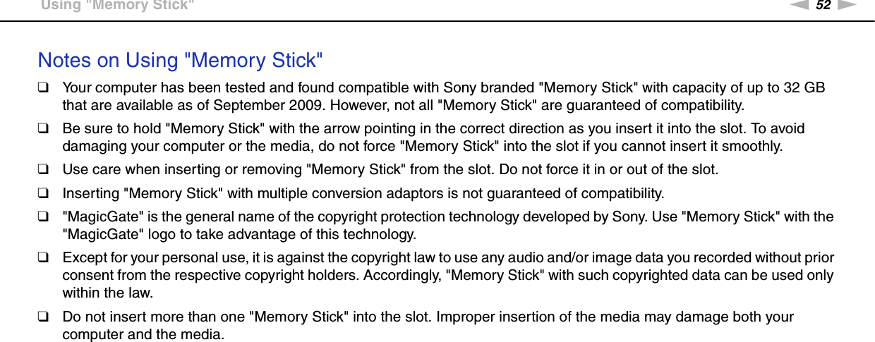 52nNUsing Your VAIO Computer &gt;Using &quot;Memory Stick&quot;Notes on Using &quot;Memory Stick&quot;❑Your computer has been tested and found compatible with Sony branded &quot;Memory Stick&quot; with capacity of up to 32 GB that are available as of September 2009. However, not all &quot;Memory Stick&quot; are guaranteed of compatibility.❑Be sure to hold &quot;Memory Stick&quot; with the arrow pointing in the correct direction as you insert it into the slot. To avoid damaging your computer or the media, do not force &quot;Memory Stick&quot; into the slot if you cannot insert it smoothly.❑Use care when inserting or removing &quot;Memory Stick&quot; from the slot. Do not force it in or out of the slot.❑Inserting &quot;Memory Stick&quot; with multiple conversion adaptors is not guaranteed of compatibility.❑&quot;MagicGate&quot; is the general name of the copyright protection technology developed by Sony. Use &quot;Memory Stick&quot; with the &quot;MagicGate&quot; logo to take advantage of this technology.❑Except for your personal use, it is against the copyright law to use any audio and/or image data you recorded without prior consent from the respective copyright holders. Accordingly, &quot;Memory Stick&quot; with such copyrighted data can be used only within the law.❑Do not insert more than one &quot;Memory Stick&quot; into the slot. Improper insertion of the media may damage both your computer and the media.  