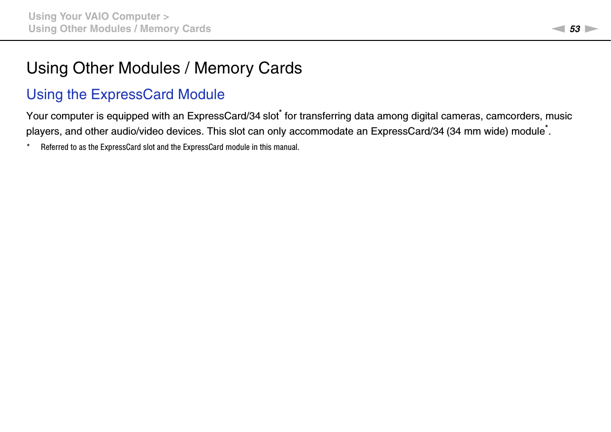 53nNUsing Your VAIO Computer &gt;Using Other Modules / Memory CardsUsing Other Modules / Memory CardsUsing the ExpressCard ModuleYour computer is equipped with an ExpressCard/34 slot* for transferring data among digital cameras, camcorders, music players, and other audio/video devices. This slot can only accommodate an ExpressCard/34 (34 mm wide) module*.* Referred to as the ExpressCard slot and the ExpressCard module in this manual.