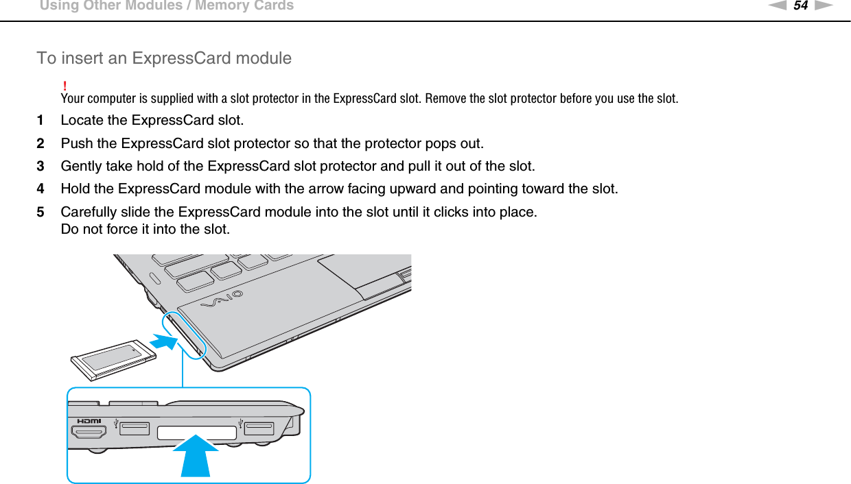 54nNUsing Your VAIO Computer &gt;Using Other Modules / Memory CardsTo insert an ExpressCard module!Your computer is supplied with a slot protector in the ExpressCard slot. Remove the slot protector before you use the slot.1Locate the ExpressCard slot.2Push the ExpressCard slot protector so that the protector pops out.3Gently take hold of the ExpressCard slot protector and pull it out of the slot.4Hold the ExpressCard module with the arrow facing upward and pointing toward the slot.5Carefully slide the ExpressCard module into the slot until it clicks into place.Do not force it into the slot.