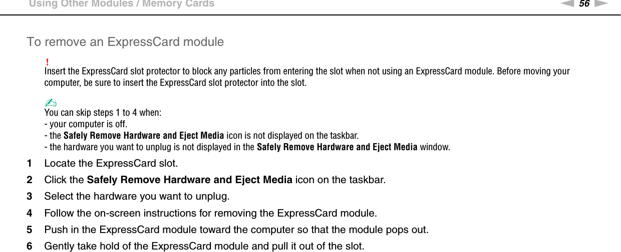 56nNUsing Your VAIO Computer &gt;Using Other Modules / Memory CardsTo remove an ExpressCard module!Insert the ExpressCard slot protector to block any particles from entering the slot when not using an ExpressCard module. Before moving your computer, be sure to insert the ExpressCard slot protector into the slot.✍You can skip steps 1 to 4 when:- your computer is off.- the Safely Remove Hardware and Eject Media icon is not displayed on the taskbar.- the hardware you want to unplug is not displayed in the Safely Remove Hardware and Eject Media window.1Locate the ExpressCard slot.2Click the Safely Remove Hardware and Eject Media icon on the taskbar.3Select the hardware you want to unplug.4Follow the on-screen instructions for removing the ExpressCard module.5Push in the ExpressCard module toward the computer so that the module pops out.6Gently take hold of the ExpressCard module and pull it out of the slot. 