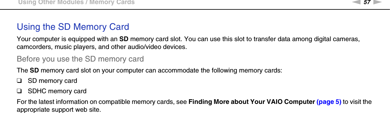 57nNUsing Your VAIO Computer &gt;Using Other Modules / Memory CardsUsing the SD Memory CardYour computer is equipped with an SD memory card slot. You can use this slot to transfer data among digital cameras, camcorders, music players, and other audio/video devices.Before you use the SD memory cardThe SD memory card slot on your computer can accommodate the following memory cards:❑SD memory card❑SDHC memory cardFor the latest information on compatible memory cards, see Finding More about Your VAIO Computer (page 5) to visit the appropriate support web site.