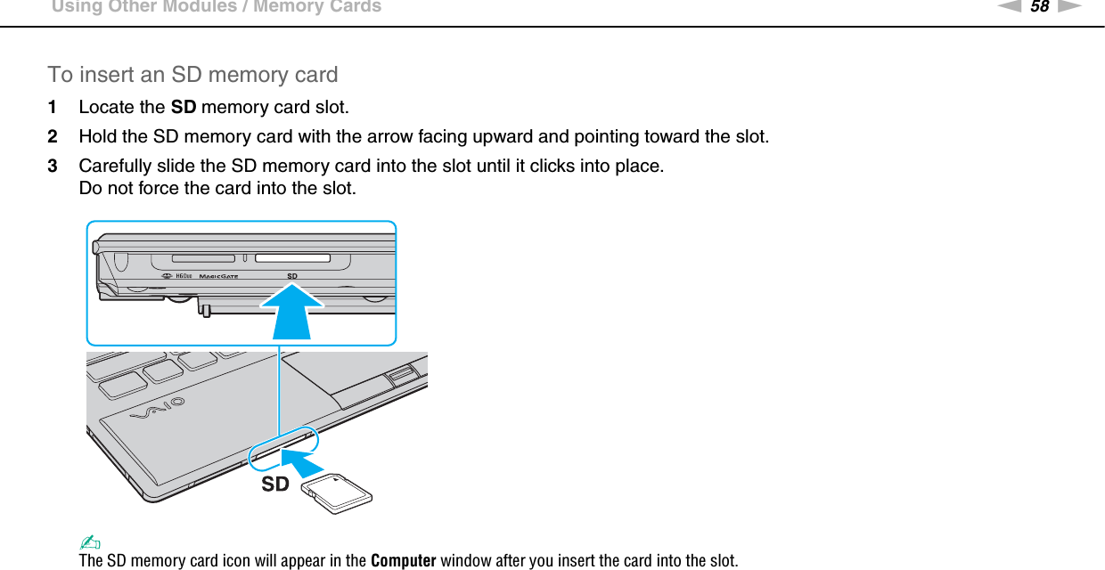 58nNUsing Your VAIO Computer &gt;Using Other Modules / Memory CardsTo insert an SD memory card1Locate the SD memory card slot.2Hold the SD memory card with the arrow facing upward and pointing toward the slot.3Carefully slide the SD memory card into the slot until it clicks into place.Do not force the card into the slot.✍The SD memory card icon will appear in the Computer window after you insert the card into the slot.