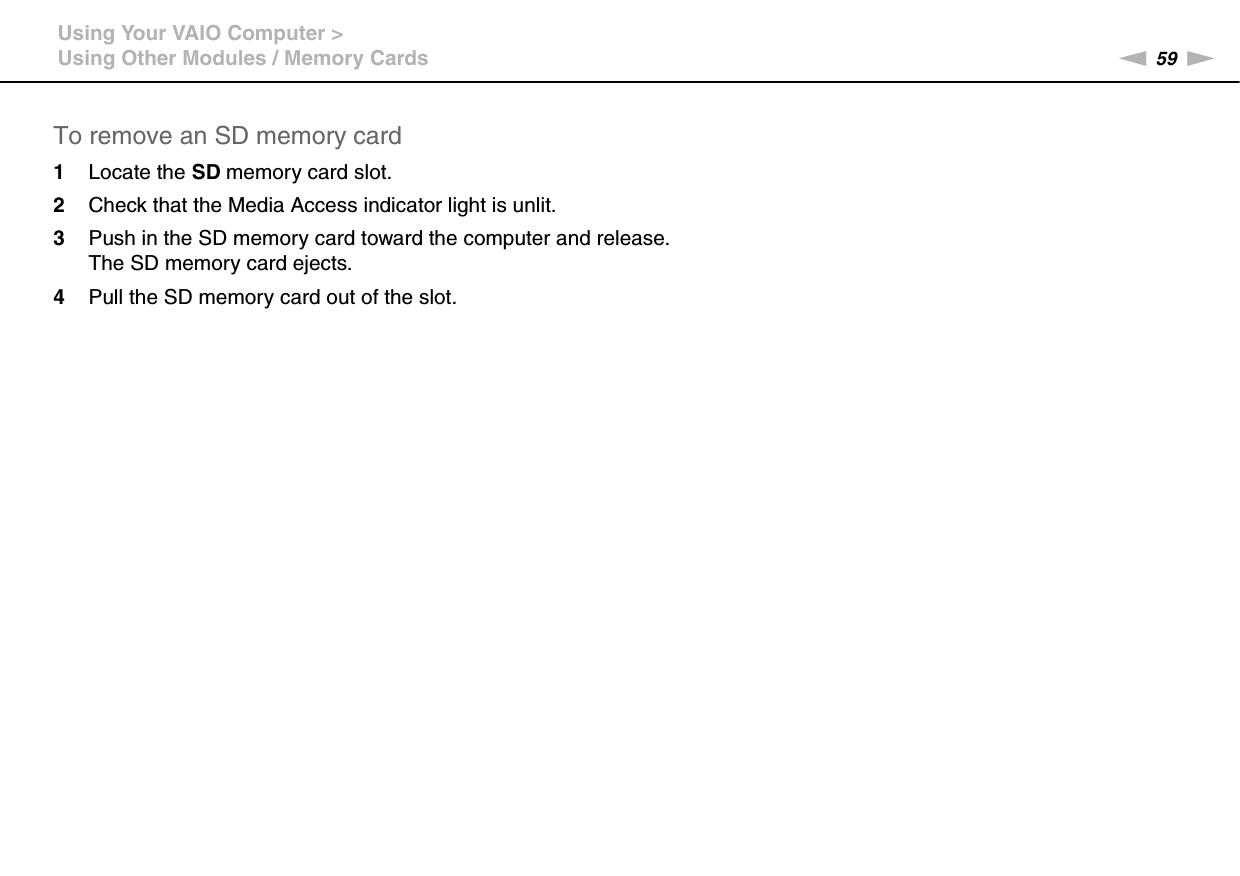 59nNUsing Your VAIO Computer &gt;Using Other Modules / Memory CardsTo remove an SD memory card1Locate the SD memory card slot.2Check that the Media Access indicator light is unlit.3Push in the SD memory card toward the computer and release.The SD memory card ejects.4Pull the SD memory card out of the slot. 