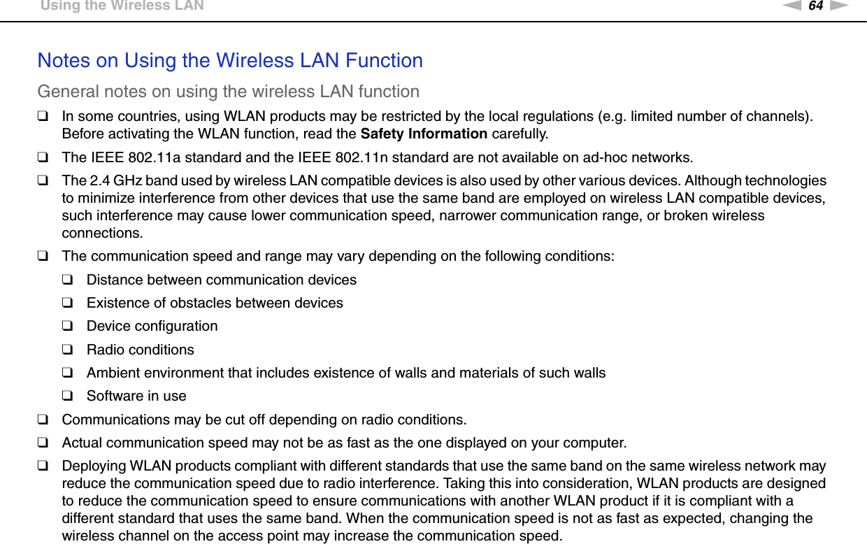 64nNUsing Your VAIO Computer &gt;Using the Wireless LANNotes on Using the Wireless LAN FunctionGeneral notes on using the wireless LAN function❑In some countries, using WLAN products may be restricted by the local regulations (e.g. limited number of channels). Before activating the WLAN function, read the Safety Information carefully.❑The IEEE 802.11a standard and the IEEE 802.11n standard are not available on ad-hoc networks.❑The 2.4 GHz band used by wireless LAN compatible devices is also used by other various devices. Although technologies to minimize interference from other devices that use the same band are employed on wireless LAN compatible devices, such interference may cause lower communication speed, narrower communication range, or broken wireless connections.❑The communication speed and range may vary depending on the following conditions:❑Distance between communication devices❑Existence of obstacles between devices❑Device configuration❑Radio conditions❑Ambient environment that includes existence of walls and materials of such walls❑Software in use❑Communications may be cut off depending on radio conditions.❑Actual communication speed may not be as fast as the one displayed on your computer.❑Deploying WLAN products compliant with different standards that use the same band on the same wireless network may reduce the communication speed due to radio interference. Taking this into consideration, WLAN products are designed to reduce the communication speed to ensure communications with another WLAN product if it is compliant with a different standard that uses the same band. When the communication speed is not as fast as expected, changing the wireless channel on the access point may increase the communication speed.