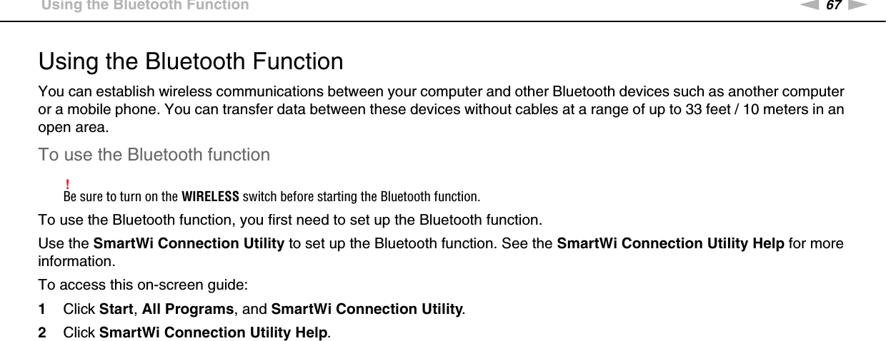 67nNUsing Your VAIO Computer &gt;Using the Bluetooth FunctionUsing the Bluetooth FunctionYou can establish wireless communications between your computer and other Bluetooth devices such as another computer or a mobile phone. You can transfer data between these devices without cables at a range of up to 33 feet / 10 meters in an open area.To use the Bluetooth function!Be sure to turn on the WIRELESS switch before starting the Bluetooth function.To use the Bluetooth function, you first need to set up the Bluetooth function.Use the SmartWi Connection Utility to set up the Bluetooth function. See the SmartWi Connection Utility Help for more information.To access this on-screen guide:1Click Start, All Programs, and SmartWi Connection Utility.2Click SmartWi Connection Utility Help.