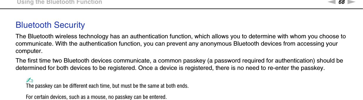 68nNUsing Your VAIO Computer &gt;Using the Bluetooth FunctionBluetooth SecurityThe Bluetooth wireless technology has an authentication function, which allows you to determine with whom you choose to communicate. With the authentication function, you can prevent any anonymous Bluetooth devices from accessing your computer.The first time two Bluetooth devices communicate, a common passkey (a password required for authentication) should be determined for both devices to be registered. Once a device is registered, there is no need to re-enter the passkey.✍The passkey can be different each time, but must be the same at both ends.For certain devices, such as a mouse, no passkey can be entered. 
