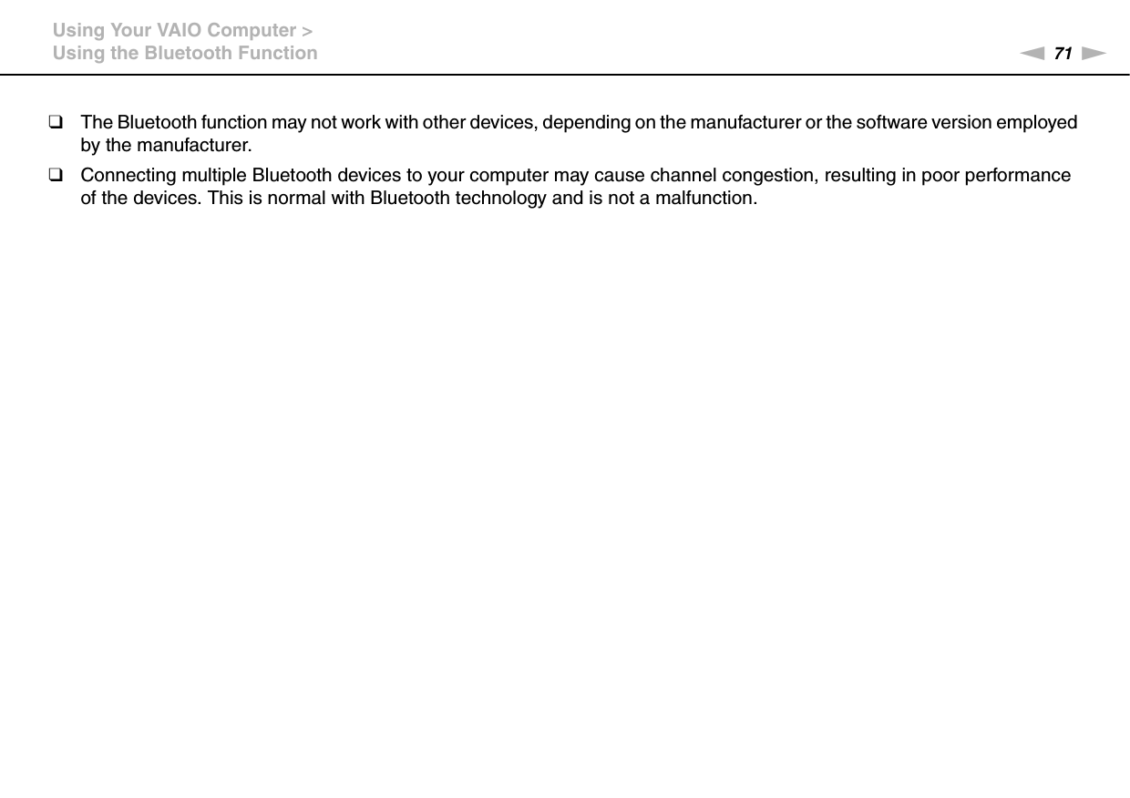 71nNUsing Your VAIO Computer &gt;Using the Bluetooth Function❑The Bluetooth function may not work with other devices, depending on the manufacturer or the software version employed by the manufacturer.❑Connecting multiple Bluetooth devices to your computer may cause channel congestion, resulting in poor performance of the devices. This is normal with Bluetooth technology and is not a malfunction.  