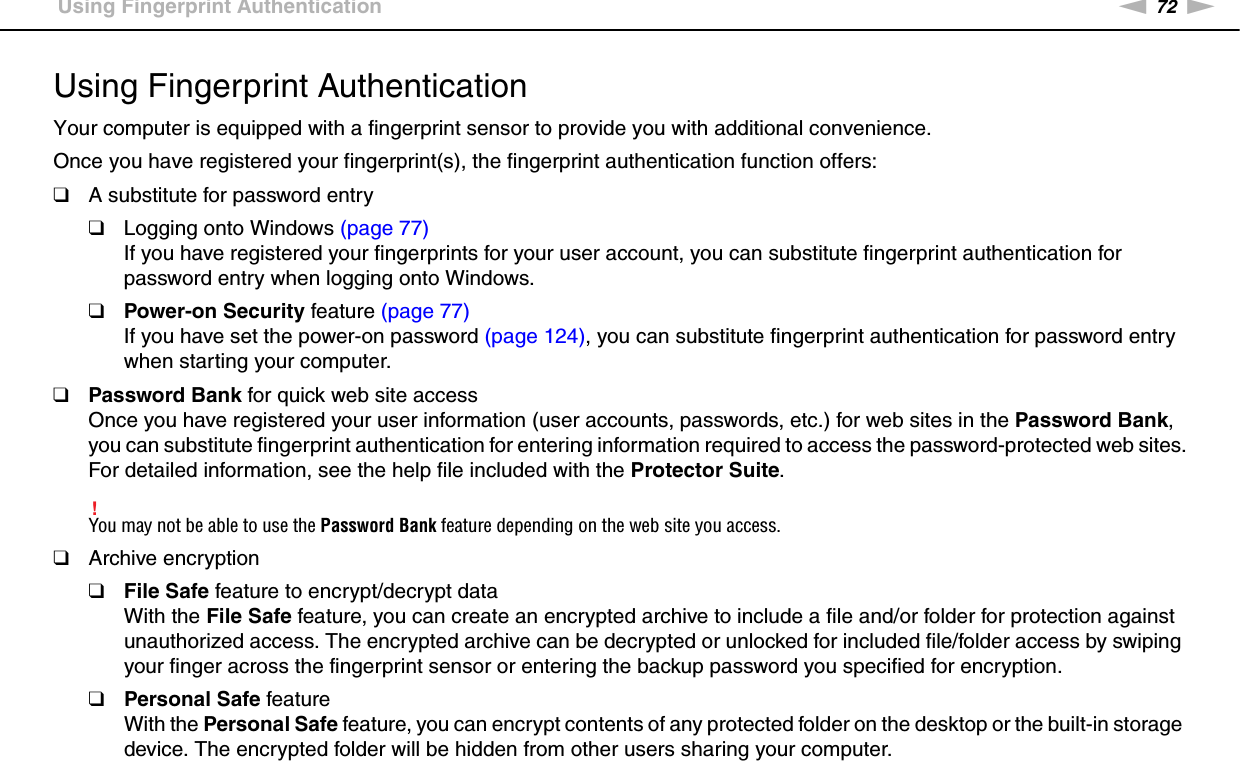 72nNUsing Your VAIO Computer &gt;Using Fingerprint AuthenticationUsing Fingerprint AuthenticationYour computer is equipped with a fingerprint sensor to provide you with additional convenience.Once you have registered your fingerprint(s), the fingerprint authentication function offers:❑A substitute for password entry❑Logging onto Windows (page 77)If you have registered your fingerprints for your user account, you can substitute fingerprint authentication for password entry when logging onto Windows.❑Power-on Security feature (page 77)If you have set the power-on password (page 124), you can substitute fingerprint authentication for password entry when starting your computer.❑Password Bank for quick web site accessOnce you have registered your user information (user accounts, passwords, etc.) for web sites in the Password Bank, you can substitute fingerprint authentication for entering information required to access the password-protected web sites.For detailed information, see the help file included with the Protector Suite.!You may not be able to use the Password Bank feature depending on the web site you access.❑Archive encryption❑File Safe feature to encrypt/decrypt dataWith the File Safe feature, you can create an encrypted archive to include a file and/or folder for protection against unauthorized access. The encrypted archive can be decrypted or unlocked for included file/folder access by swiping your finger across the fingerprint sensor or entering the backup password you specified for encryption.❑Personal Safe featureWith the Personal Safe feature, you can encrypt contents of any protected folder on the desktop or the built-in storage device. The encrypted folder will be hidden from other users sharing your computer.