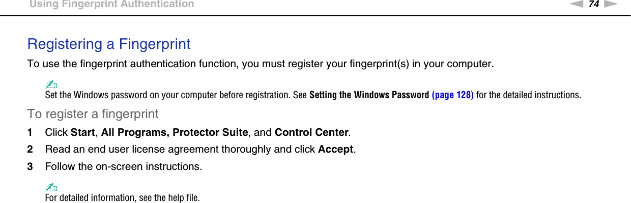 74nNUsing Your VAIO Computer &gt;Using Fingerprint AuthenticationRegistering a FingerprintTo use the fingerprint authentication function, you must register your fingerprint(s) in your computer.✍Set the Windows password on your computer before registration. See Setting the Windows Password (page 128) for the detailed instructions.To register a fingerprint1Click Start, All Programs, Protector Suite, and Control Center.2Read an end user license agreement thoroughly and click Accept.3Follow the on-screen instructions.✍For detailed information, see the help file.