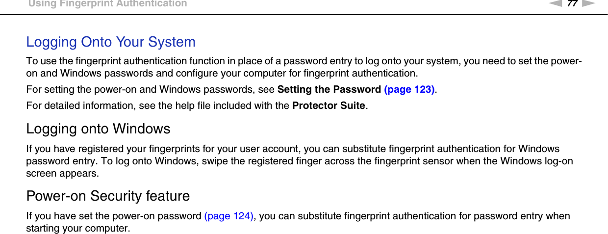 77nNUsing Your VAIO Computer &gt;Using Fingerprint AuthenticationLogging Onto Your SystemTo use the fingerprint authentication function in place of a password entry to log onto your system, you need to set the power-on and Windows passwords and configure your computer for fingerprint authentication.For setting the power-on and Windows passwords, see Setting the Password (page 123).For detailed information, see the help file included with the Protector Suite.Logging onto WindowsIf you have registered your fingerprints for your user account, you can substitute fingerprint authentication for Windows password entry. To log onto Windows, swipe the registered finger across the fingerprint sensor when the Windows log-on screen appears.Power-on Security featureIf you have set the power-on password (page 124), you can substitute fingerprint authentication for password entry when starting your computer. 