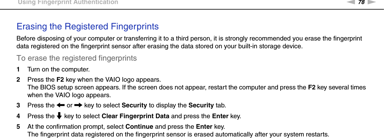 78nNUsing Your VAIO Computer &gt;Using Fingerprint AuthenticationErasing the Registered Fingerprints Before disposing of your computer or transferring it to a third person, it is strongly recommended you erase the fingerprint data registered on the fingerprint sensor after erasing the data stored on your built-in storage device.To erase the registered fingerprints 1Turn on the computer.2Press the F2 key when the VAIO logo appears.The BIOS setup screen appears. If the screen does not appear, restart the computer and press the F2 key several times when the VAIO logo appears.3Press the &lt; or , key to select Security to display the Security tab.4Press the m key to select Clear Fingerprint Data and press the Enter key.5At the confirmation prompt, select Continue and press the Enter key.The fingerprint data registered on the fingerprint sensor is erased automatically after your system restarts.  