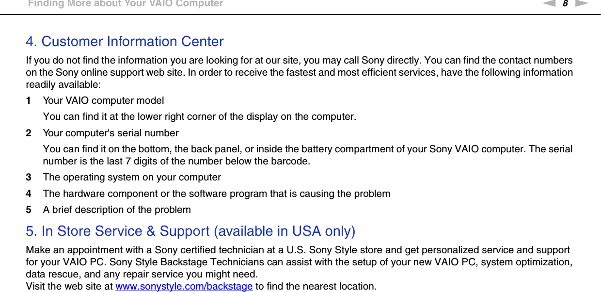 8nNBefore Use &gt;Finding More about Your VAIO Computer4. Customer Information CenterIf you do not find the information you are looking for at our site, you may call Sony directly. You can find the contact numbers on the Sony online support web site. In order to receive the fastest and most efficient services, have the following information readily available:1Your VAIO computer modelYou can find it at the lower right corner of the display on the computer.2Your computer&apos;s serial numberYou can find it on the bottom, the back panel, or inside the battery compartment of your Sony VAIO computer. The serial number is the last 7 digits of the number below the barcode.3The operating system on your computer4The hardware component or the software program that is causing the problem5A brief description of the problem5. In Store Service &amp; Support (available in USA only)Make an appointment with a Sony certified technician at a U.S. Sony Style store and get personalized service and support for your VAIO PC. Sony Style Backstage Technicians can assist with the setup of your new VAIO PC, system optimization, data rescue, and any repair service you might need.Visit the web site at www.sonystyle.com/backstage to find the nearest location. 