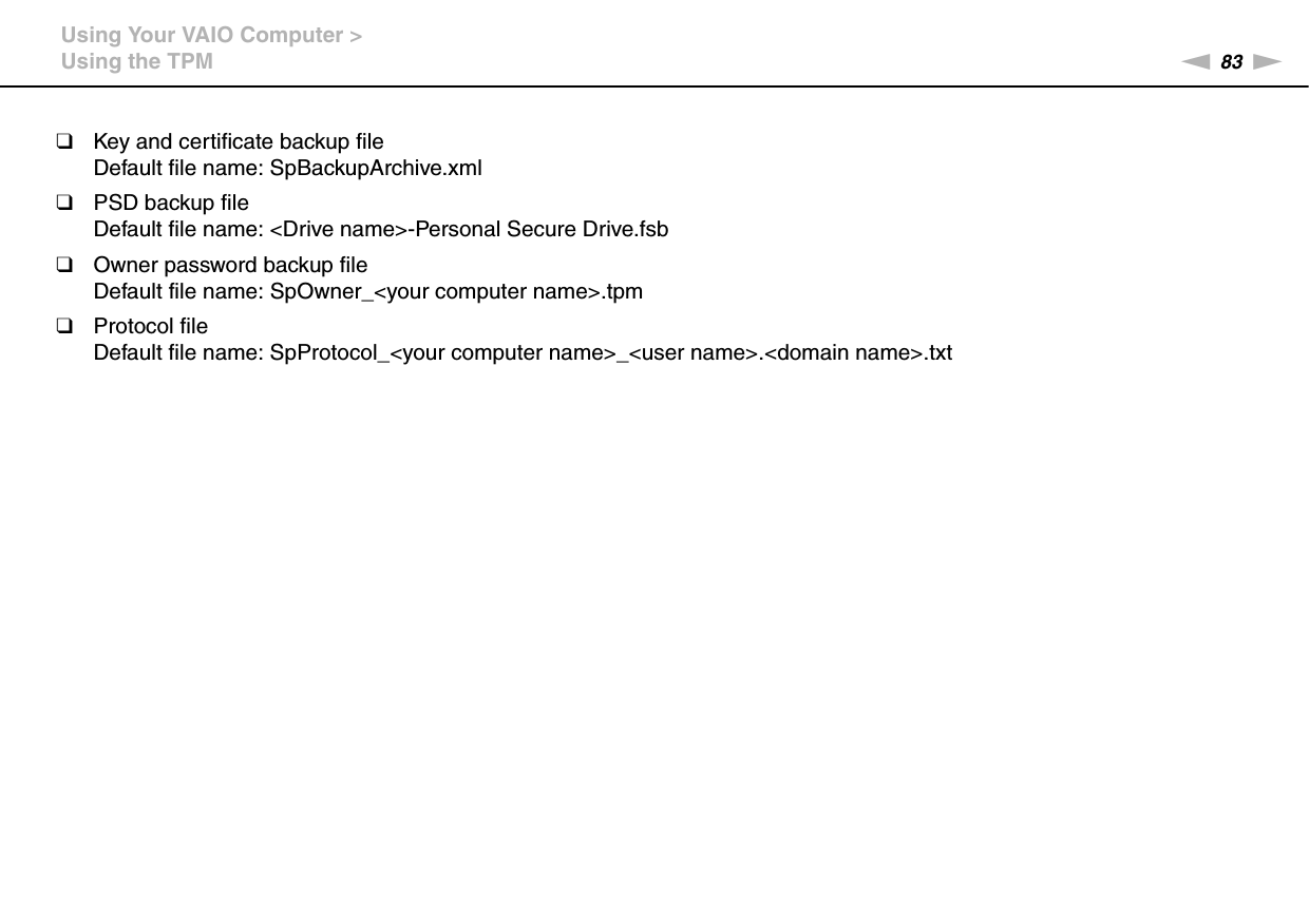 83nNUsing Your VAIO Computer &gt;Using the TPM❑Key and certificate backup fileDefault file name: SpBackupArchive.xml❑PSD backup fileDefault file name: &lt;Drive name&gt;-Personal Secure Drive.fsb❑Owner password backup fileDefault file name: SpOwner_&lt;your computer name&gt;.tpm❑Protocol fileDefault file name: SpProtocol_&lt;your computer name&gt;_&lt;user name&gt;.&lt;domain name&gt;.txt 