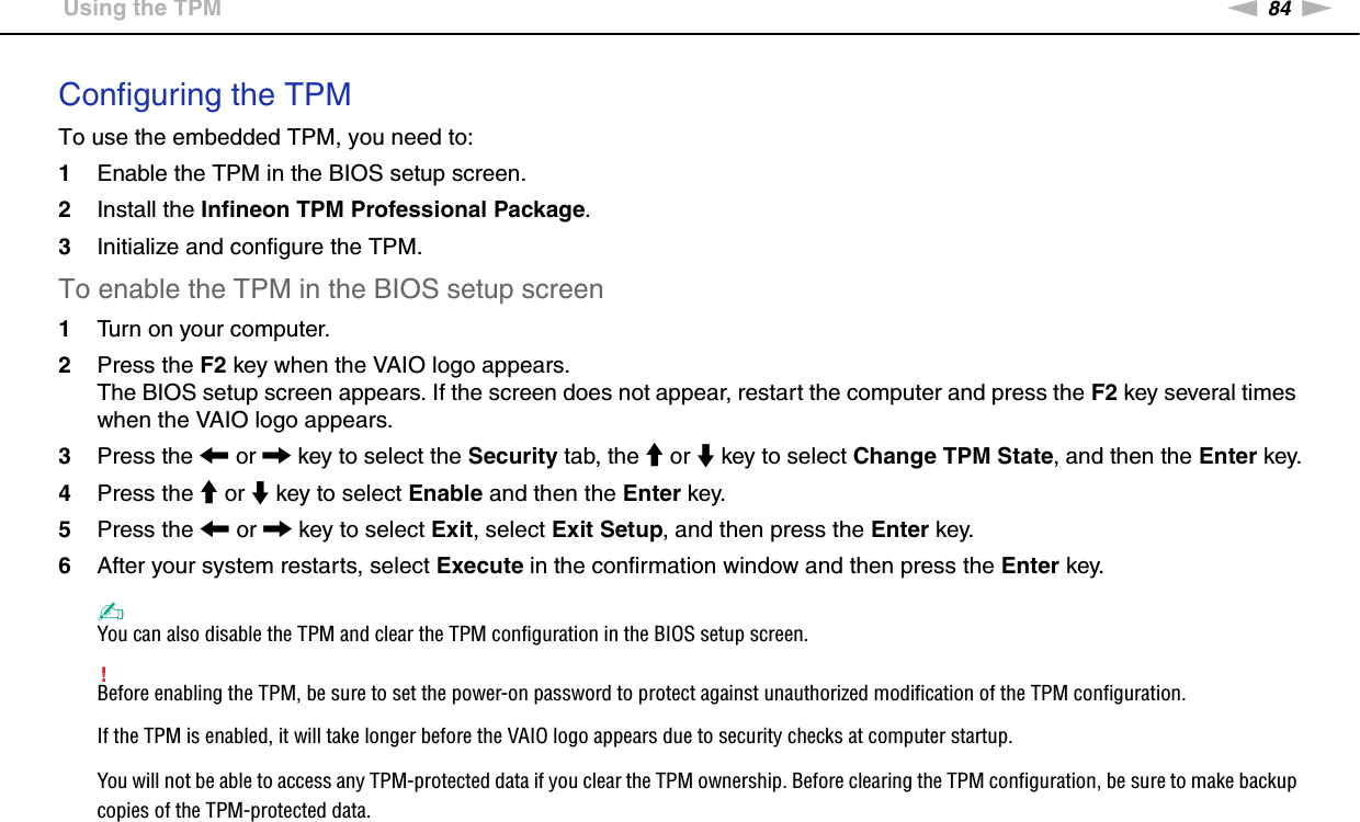 84nNUsing Your VAIO Computer &gt;Using the TPMConfiguring the TPMTo use the embedded TPM, you need to:1Enable the TPM in the BIOS setup screen.2Install the Infineon TPM Professional Package.3Initialize and configure the TPM.To enable the TPM in the BIOS setup screen1Turn on your computer.2Press the F2 key when the VAIO logo appears.The BIOS setup screen appears. If the screen does not appear, restart the computer and press the F2 key several times when the VAIO logo appears.3Press the &lt; or , key to select the Security tab, the M or m key to select Change TPM State, and then the Enter key.4Press the M or m key to select Enable and then the Enter key.5Press the &lt; or , key to select Exit, select Exit Setup, and then press the Enter key.6After your system restarts, select Execute in the confirmation window and then press the Enter key.✍You can also disable the TPM and clear the TPM configuration in the BIOS setup screen.!Before enabling the TPM, be sure to set the power-on password to protect against unauthorized modification of the TPM configuration.If the TPM is enabled, it will take longer before the VAIO logo appears due to security checks at computer startup.You will not be able to access any TPM-protected data if you clear the TPM ownership. Before clearing the TPM configuration, be sure to make backup copies of the TPM-protected data.