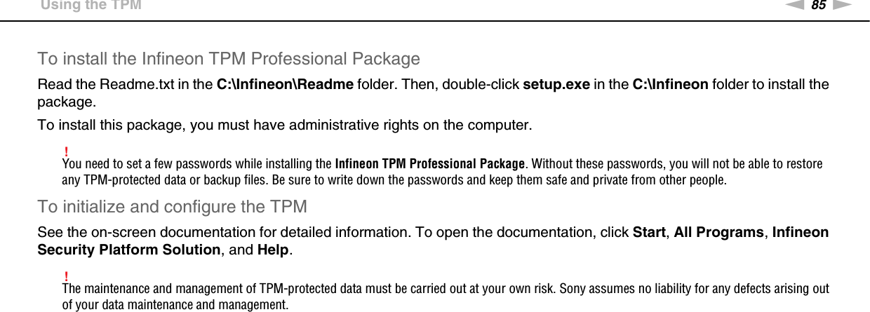 85nNUsing Your VAIO Computer &gt;Using the TPMTo install the Infineon TPM Professional PackageRead the Readme.txt in the C:\Infineon\Readme folder. Then, double-click setup.exe in the C:\Infineon folder to install the package.To install this package, you must have administrative rights on the computer.!You need to set a few passwords while installing the Infineon TPM Professional Package. Without these passwords, you will not be able to restore any TPM-protected data or backup files. Be sure to write down the passwords and keep them safe and private from other people.To initialize and configure the TPMSee the on-screen documentation for detailed information. To open the documentation, click Start, All Programs, Infineon Security Platform Solution, and Help.!The maintenance and management of TPM-protected data must be carried out at your own risk. Sony assumes no liability for any defects arising out of your data maintenance and management. 