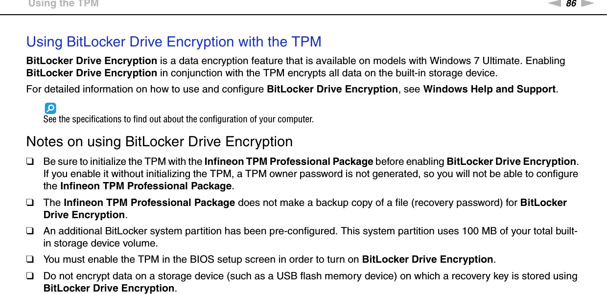 86nNUsing Your VAIO Computer &gt;Using the TPMUsing BitLocker Drive Encryption with the TPMBitLocker Drive Encryption is a data encryption feature that is available on models with Windows 7 Ultimate. Enabling BitLocker Drive Encryption in conjunction with the TPM encrypts all data on the built-in storage device.For detailed information on how to use and configure BitLocker Drive Encryption, see Windows Help and Support.See the specifications to find out about the configuration of your computer. Notes on using BitLocker Drive Encryption❑Be sure to initialize the TPM with the Infineon TPM Professional Package before enabling BitLocker Drive Encryption. If you enable it without initializing the TPM, a TPM owner password is not generated, so you will not be able to configure the Infineon TPM Professional Package.❑The Infineon TPM Professional Package does not make a backup copy of a file (recovery password) for BitLocker Drive Encryption.❑An additional BitLocker system partition has been pre-configured. This system partition uses 100 MB of your total built-in storage device volume.❑You must enable the TPM in the BIOS setup screen in order to turn on BitLocker Drive Encryption.❑Do not encrypt data on a storage device (such as a USB flash memory device) on which a recovery key is stored using BitLocker Drive Encryption.