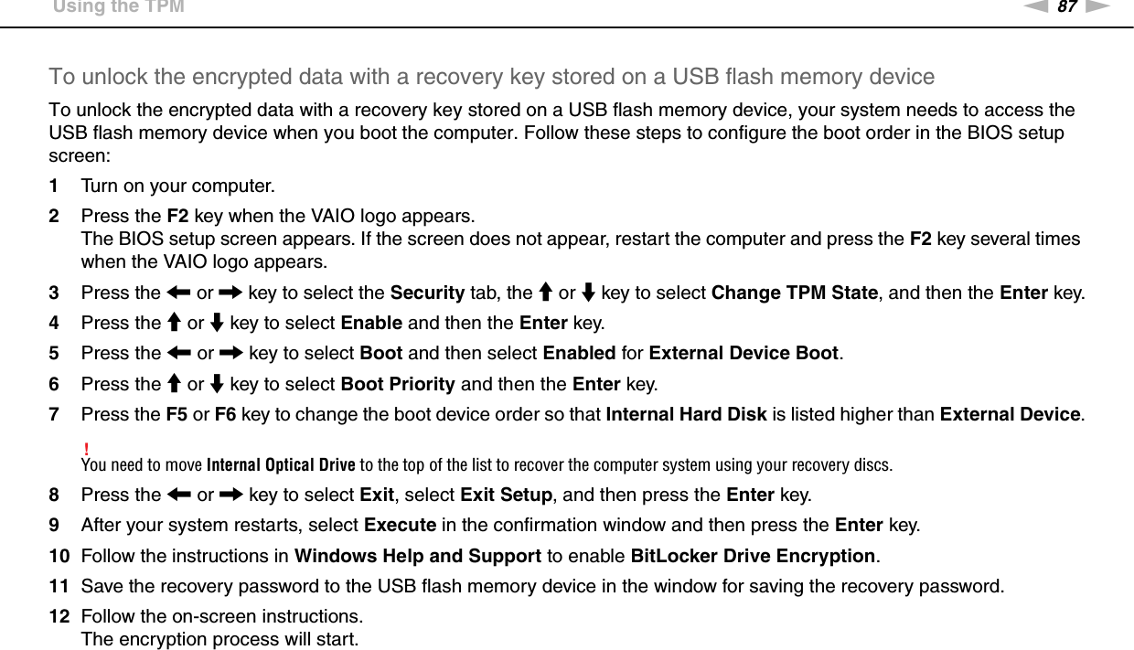 87nNUsing Your VAIO Computer &gt;Using the TPMTo unlock the encrypted data with a recovery key stored on a USB flash memory deviceTo unlock the encrypted data with a recovery key stored on a USB flash memory device, your system needs to access the USB flash memory device when you boot the computer. Follow these steps to configure the boot order in the BIOS setup screen:1Turn on your computer.2Press the F2 key when the VAIO logo appears.The BIOS setup screen appears. If the screen does not appear, restart the computer and press the F2 key several times when the VAIO logo appears.3Press the &lt; or , key to select the Security tab, the M or m key to select Change TPM State, and then the Enter key.4Press the M or m key to select Enable and then the Enter key.5Press the &lt; or , key to select Boot and then select Enabled for External Device Boot.6Press the M or m key to select Boot Priority and then the Enter key.7Press the F5 or F6 key to change the boot device order so that Internal Hard Disk is listed higher than External Device.!You need to move Internal Optical Drive to the top of the list to recover the computer system using your recovery discs.8Press the &lt; or , key to select Exit, select Exit Setup, and then press the Enter key.9After your system restarts, select Execute in the confirmation window and then press the Enter key.10 Follow the instructions in Windows Help and Support to enable BitLocker Drive Encryption.11 Save the recovery password to the USB flash memory device in the window for saving the recovery password.12 Follow the on-screen instructions.The encryption process will start.