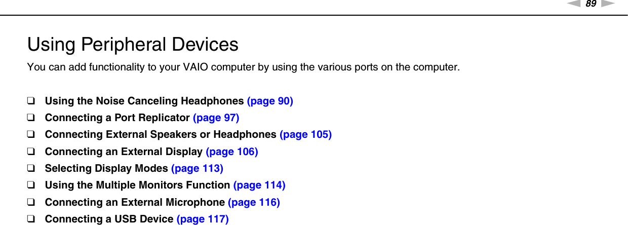 89nNUsing Peripheral Devices &gt;Using Peripheral DevicesYou can add functionality to your VAIO computer by using the various ports on the computer.❑Using the Noise Canceling Headphones (page 90)❑Connecting a Port Replicator (page 97)❑Connecting External Speakers or Headphones (page 105)❑Connecting an External Display (page 106)❑Selecting Display Modes (page 113)❑Using the Multiple Monitors Function (page 114)❑Connecting an External Microphone (page 116)❑Connecting a USB Device (page 117)