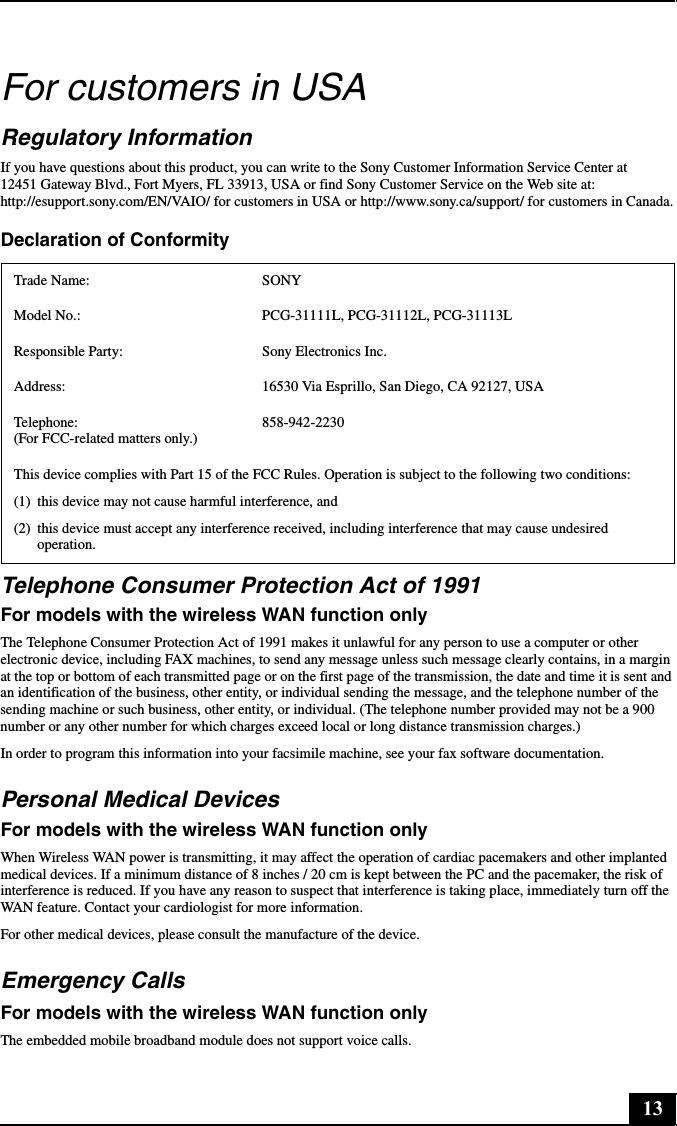 13For customers in USARegulatory InformationIf you have questions about this product, you can write to the Sony Customer Information Service Center at 12451 Gateway Blvd., Fort Myers, FL 33913, USA or find Sony Customer Service on the Web site at: http://esupport.sony.com/EN/VAIO/ for customers in USA or http://www.sony.ca/support/ for customers in Canada.Declaration of ConformityTelephone Consumer Protection Act of 1991For models with the wireless WAN function onlyThe Telephone Consumer Protection Act of 1991 makes it unlawful for any person to use a computer or other electronic device, including FAX machines, to send any message unless such message clearly contains, in a margin at the top or bottom of each transmitted page or on the first page of the transmission, the date and time it is sent and an identification of the business, other entity, or individual sending the message, and the telephone number of the sending machine or such business, other entity, or individual. (The telephone number provided may not be a 900 number or any other number for which charges exceed local or long distance transmission charges.)In order to program this information into your facsimile machine, see your fax software documentation.Personal Medical DevicesFor models with the wireless WAN function onlyWhen Wireless WAN power is transmitting, it may affect the operation of cardiac pacemakers and other implanted medical devices. If a minimum distance of 8 inches / 20 cm is kept between the PC and the pacemaker, the risk of interference is reduced. If you have any reason to suspect that interference is taking place, immediately turn off the WAN feature. Contact your cardiologist for more information.For other medical devices, please consult the manufacture of the device.Emergency CallsFor models with the wireless WAN function onlyThe embedded mobile broadband module does not support voice calls.Trade Name: SONYModel No.:  PCG-31111L, PCG-31112L, PCG-31113LResponsible Party:  Sony Electronics Inc.Address: 16530 Via Esprillo, San Diego, CA 92127, USATelephone:  (For FCC-related matters only.)858-942-2230This device complies with Part 15 of the FCC Rules. Operation is subject to the following two conditions: (1) this device may not cause harmful interference, and(2) this device must accept any interference received, including interference that may cause undesired operation.