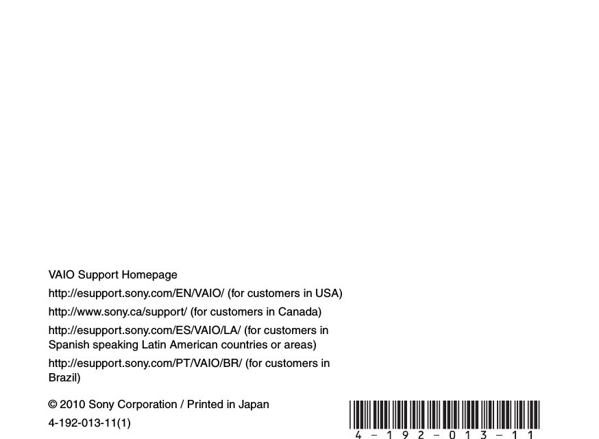 © 2010 Sony Corporation / Printed in Japan4-192-013-11(1)VAIO Support Homepagehttp://esupport.sony.com/EN/VAIO/ (for customers in USA)http://www.sony.ca/support/ (for customers in Canada)http://esupport.sony.com/ES/VAIO/LA/ (for customers in Spanish speaking Latin American countries or areas)http://esupport.sony.com/PT/VAIO/BR/ (for customers in Brazil) 