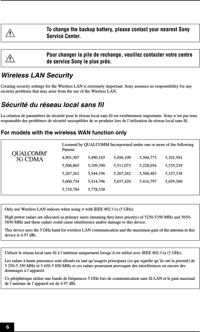 6Wireless LAN SecurityCreating security settings for the Wireless LAN is extremely important. Sony assumes no responsibility for any security problems that may arise from the use of the Wireless LAN.Sécurité du réseau local sans filLa création de paramètres de sécurité pour le réseau local sans fil est extrêmement importante. Sony n’est pas tenu responsable des problèmes de sécurité susceptibles de se produire lors de l’utilisation du réseau local sans fil.For models with the wireless WAN function onlyTo change the backup battery, please contact your nearest Sony Service Center.Pour changer la pile de rechange, veuillez contacter votre centre de service Sony le plus près.Licensed by QUALCOMM Incorporated under one or more of the following Patents:4,901,307        5,490,165        5,056,109        5,504,773        5,101,5015,506,865        5,109,390        5,511,073        5,228,054        5,535,2395,267,261        5,544,196        5,267,262        5,568,483        5,337,3385,600,754        5,414,796        5,657,420        5,416,797        5,659,5695,710,784        5,778,338Only use Wireless LAN indoors when using it with IEEE 802.11a (5 GHz).High power radars are allocated as primary users (meaning they have priority) of 5250-5350 MHz and 5650-5850 MHz and these radars could cause interference and/or damage to this device.This device uses the 5 GHz band for wireless LAN communication and the maximum gain of the antenna in this device is 4.97 dBi.Utiliser le réseau local sans fil à l’intérieur uniquement lorsqu’il est utilisé avec IEEE 802.11a (5 GHz).Les radars à haute puissance sont alloués en tant qu’usagers principaux (ce qui signifie qu’ils ont la priorité) de  5 250-5 350 MHz et 5 650-5 850 MHz et ces radars pourraient provoquer des interférences ou encore des dommages à l’appareil.Ce périphérique utilise une bande de fréquences 5 GHz lors de communication sans fil LAN et le gain maximal de l’antenne de l’appareil est de 4.97 dBi.