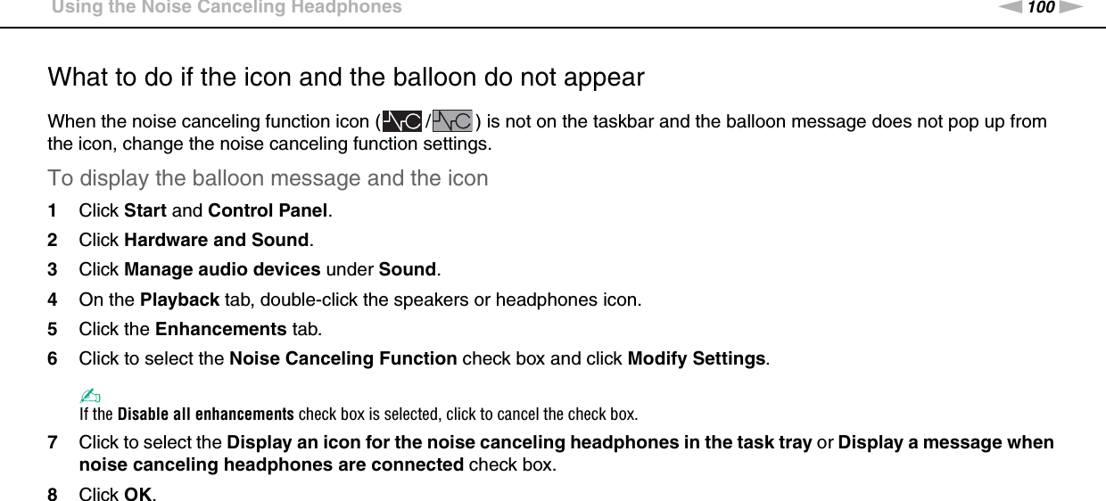 100nNUsing Peripheral Devices &gt;Using the Noise Canceling HeadphonesWhat to do if the icon and the balloon do not appearWhen the noise canceling function icon ( / ) is not on the taskbar and the balloon message does not pop up from the icon, change the noise canceling function settings.To display the balloon message and the icon1Click Start and Control Panel.2Click Hardware and Sound.3Click Manage audio devices under Sound.4On the Playback tab, double-click the speakers or headphones icon.5Click the Enhancements tab.6Click to select the Noise Canceling Function check box and click Modify Settings.✍If the Disable all enhancements check box is selected, click to cancel the check box.7Click to select the Display an icon for the noise canceling headphones in the task tray or Display a message when noise canceling headphones are connected check box.8Click OK.  