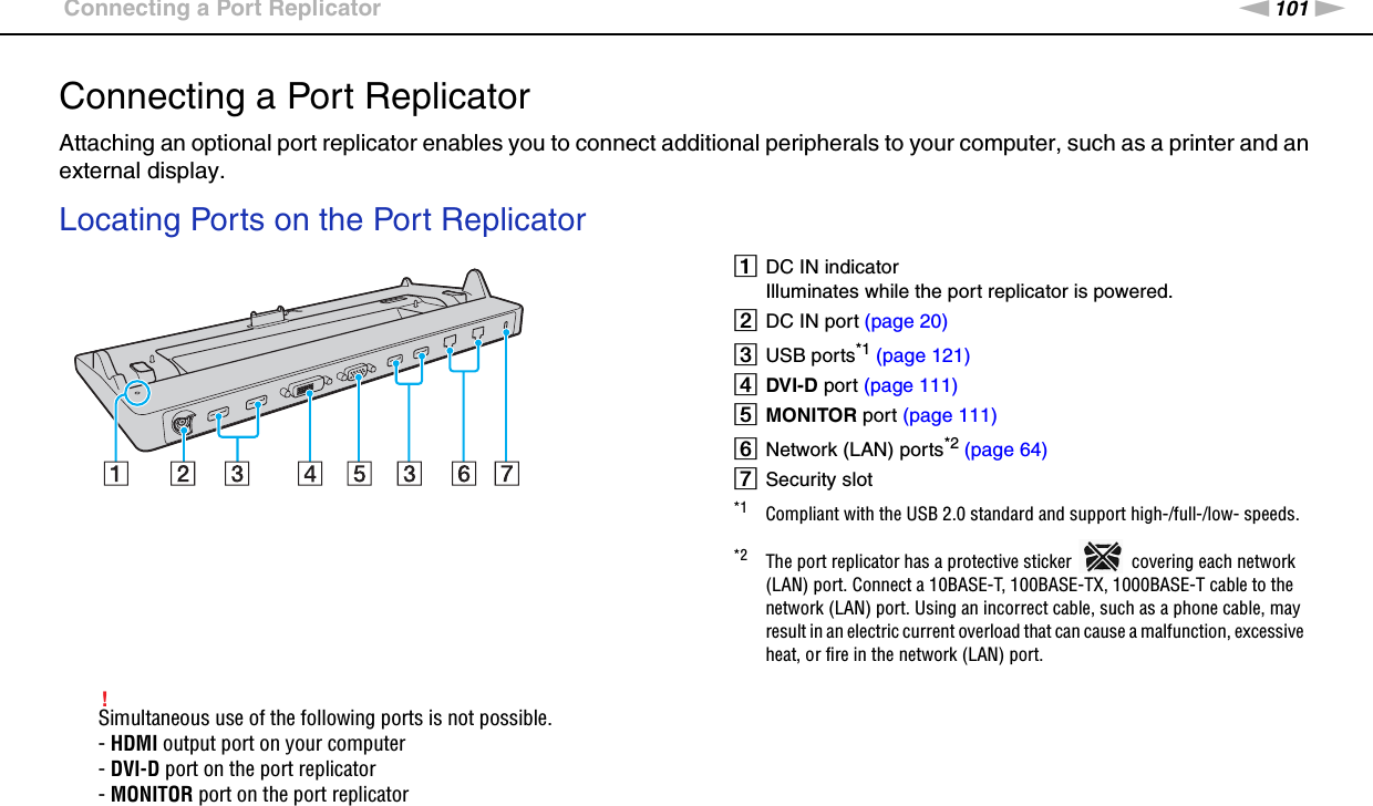 101nNUsing Peripheral Devices &gt;Connecting a Port ReplicatorConnecting a Port ReplicatorAttaching an optional port replicator enables you to connect additional peripherals to your computer, such as a printer and an external display.Locating Ports on the Port Replicator!Simultaneous use of the following ports is not possible.- HDMI output port on your computer- DVI-D port on the port replicator- MONITOR port on the port replicator ADC IN indicatorIlluminates while the port replicator is powered.BDC IN port (page 20)CUSB ports*1 (page 121)DDVI-D port (page 111)EMONITOR port (page 111)FNetwork (LAN) ports*2 (page 64)GSecurity slot*1 Compliant with the USB 2.0 standard and support high-/full-/low- speeds.*2 The port replicator has a protective sticker   covering each network (LAN) port. Connect a 10BASE-T, 100BASE-TX, 1000BASE-T cable to the network (LAN) port. Using an incorrect cable, such as a phone cable, may result in an electric current overload that can cause a malfunction, excessive heat, or fire in the network (LAN) port.