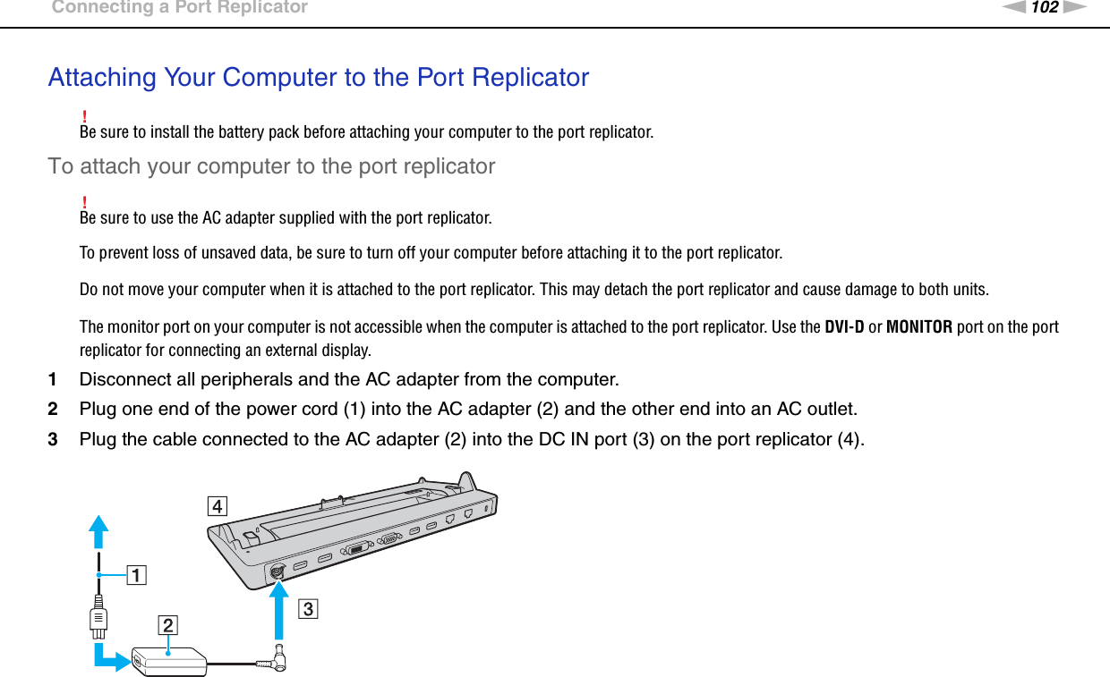 102nNUsing Peripheral Devices &gt;Connecting a Port ReplicatorAttaching Your Computer to the Port Replicator!Be sure to install the battery pack before attaching your computer to the port replicator.To attach your computer to the port replicator!Be sure to use the AC adapter supplied with the port replicator.To prevent loss of unsaved data, be sure to turn off your computer before attaching it to the port replicator.Do not move your computer when it is attached to the port replicator. This may detach the port replicator and cause damage to both units.The monitor port on your computer is not accessible when the computer is attached to the port replicator. Use the DVI-D or MONITOR port on the port replicator for connecting an external display.1Disconnect all peripherals and the AC adapter from the computer.2Plug one end of the power cord (1) into the AC adapter (2) and the other end into an AC outlet.3Plug the cable connected to the AC adapter (2) into the DC IN port (3) on the port replicator (4).