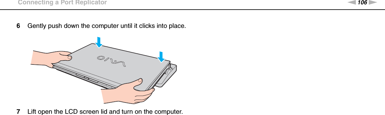 106nNUsing Peripheral Devices &gt;Connecting a Port Replicator6Gently push down the computer until it clicks into place.7Lift open the LCD screen lid and turn on the computer. 