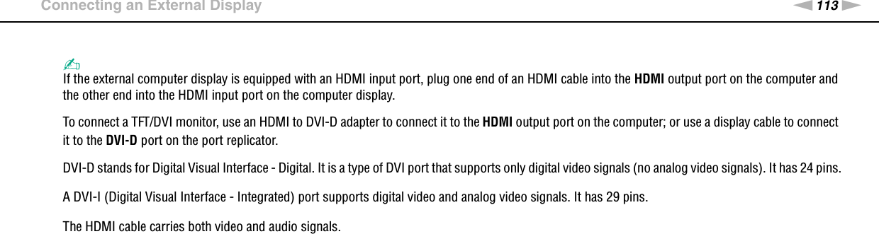 113nNUsing Peripheral Devices &gt;Connecting an External Display✍If the external computer display is equipped with an HDMI input port, plug one end of an HDMI cable into the HDMI output port on the computer and the other end into the HDMI input port on the computer display.To connect a TFT/DVI monitor, use an HDMI to DVI-D adapter to connect it to the HDMI output port on the computer; or use a display cable to connect it to the DVI-D port on the port replicator.DVI-D stands for Digital Visual Interface - Digital. It is a type of DVI port that supports only digital video signals (no analog video signals). It has 24 pins.A DVI-I (Digital Visual Interface - Integrated) port supports digital video and analog video signals. It has 29 pins.The HDMI cable carries both video and audio signals. 