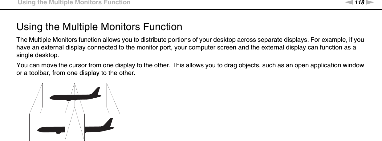 118nNUsing Peripheral Devices &gt;Using the Multiple Monitors FunctionUsing the Multiple Monitors FunctionThe Multiple Monitors function allows you to distribute portions of your desktop across separate displays. For example, if you have an external display connected to the monitor port, your computer screen and the external display can function as a single desktop.You can move the cursor from one display to the other. This allows you to drag objects, such as an open application window or a toolbar, from one display to the other.