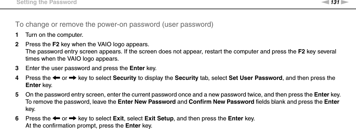 131nNCustomizing Your VAIO Computer &gt;Setting the PasswordTo change or remove the power-on password (user password)1Turn on the computer.2Press the F2 key when the VAIO logo appears.The password entry screen appears. If the screen does not appear, restart the computer and press the F2 key several times when the VAIO logo appears.3Enter the user password and press the Enter key.4Press the &lt; or , key to select Security to display the Security tab, select Set User Password, and then press the Enter key.5On the password entry screen, enter the current password once and a new password twice, and then press the Enter key.To remove the password, leave the Enter New Password and Confirm New Password fields blank and press the Enter key.6Press the &lt; or , key to select Exit, select Exit Setup, and then press the Enter key.At the confirmation prompt, press the Enter key. 