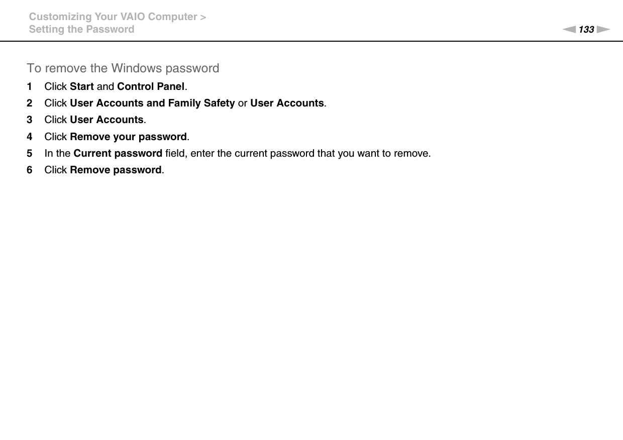 133nNCustomizing Your VAIO Computer &gt;Setting the PasswordTo remove the Windows password1Click Start and Control Panel.2Click User Accounts and Family Safety or User Accounts.3Click User Accounts.4Click Remove your password.5In the Current password field, enter the current password that you want to remove.6Click Remove password.  