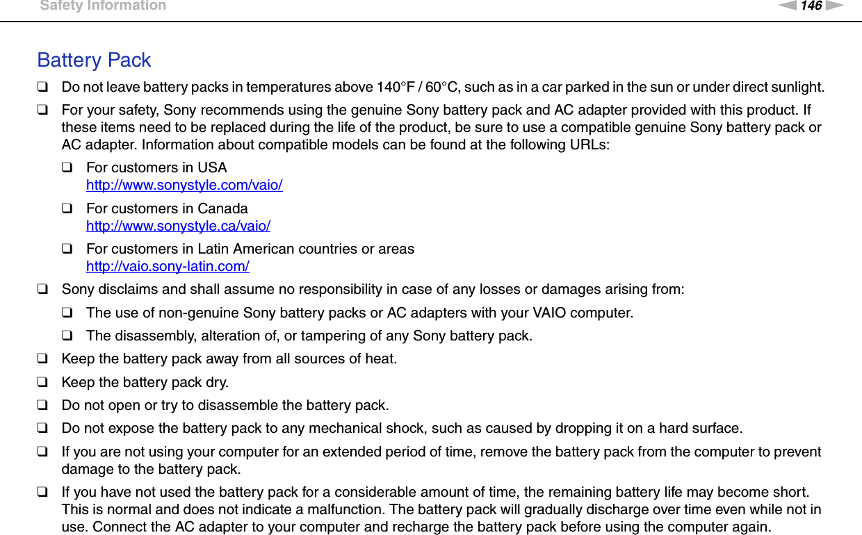 146nNPrecautions &gt;Safety InformationBattery Pack❑Do not leave battery packs in temperatures above 140°F / 60°C, such as in a car parked in the sun or under direct sunlight.❑For your safety, Sony recommends using the genuine Sony battery pack and AC adapter provided with this product. If these items need to be replaced during the life of the product, be sure to use a compatible genuine Sony battery pack or AC adapter. Information about compatible models can be found at the following URLs:❑For customers in USAhttp://www.sonystyle.com/vaio/ ❑For customers in Canadahttp://www.sonystyle.ca/vaio/ ❑For customers in Latin American countries or areashttp://vaio.sony-latin.com/ ❑Sony disclaims and shall assume no responsibility in case of any losses or damages arising from:❑The use of non-genuine Sony battery packs or AC adapters with your VAIO computer.❑The disassembly, alteration of, or tampering of any Sony battery pack.❑Keep the battery pack away from all sources of heat.❑Keep the battery pack dry.❑Do not open or try to disassemble the battery pack.❑Do not expose the battery pack to any mechanical shock, such as caused by dropping it on a hard surface.❑If you are not using your computer for an extended period of time, remove the battery pack from the computer to prevent damage to the battery pack.❑If you have not used the battery pack for a considerable amount of time, the remaining battery life may become short. This is normal and does not indicate a malfunction. The battery pack will gradually discharge over time even while not in use. Connect the AC adapter to your computer and recharge the battery pack before using the computer again.